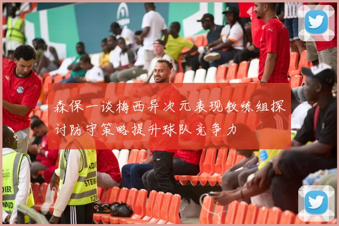 森保一谈梅西异次元表现教练组探讨防守策略提升球队竞争力