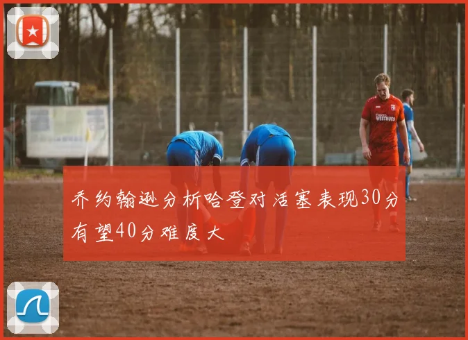 乔约翰逊分析哈登对活塞表现30分有望40分难度大