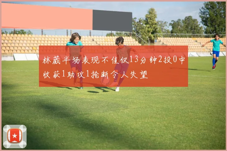 林葳半场表现不佳仅13分钟2投0中收获1助攻1抢断令人失望