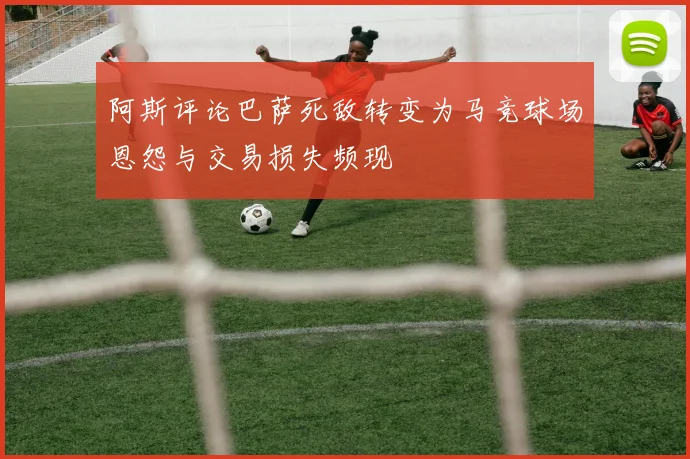 阿斯评论巴萨死敌转变为马竞球场恩怨与交易损失频现