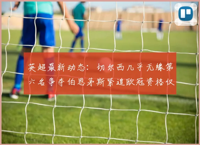 英超最新动态：切尔西几乎无缘第六名争夺伯恩茅斯紧追欧冠资格仅差三分