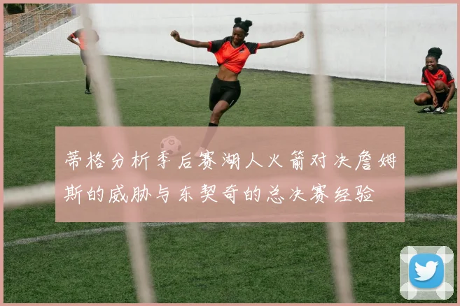 蒂格分析季后赛湖人火箭对决詹姆斯的威胁与东契奇的总决赛经验