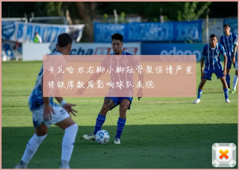 卡瓦哈尔右脚小脚趾骨裂伤情严重将缺席数周影响球队表现