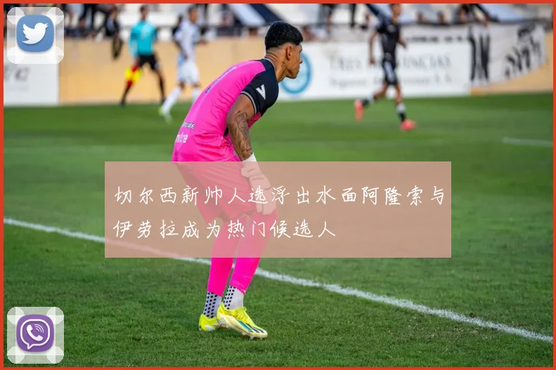 切尔西新帅人选浮出水面阿隆索与伊劳拉成为热门候选人
