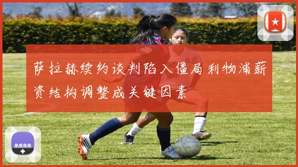 萨拉赫续约谈判陷入僵局利物浦薪资结构调整成关键因素