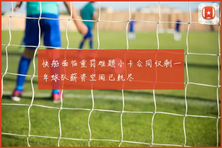 快船面临重罚难题小卡合同仅剩一年球队薪资空间已耗尽