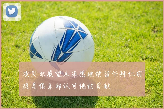 埃贝尔展望未来愿继续留任拜仁前提是俱乐部认可他的贡献