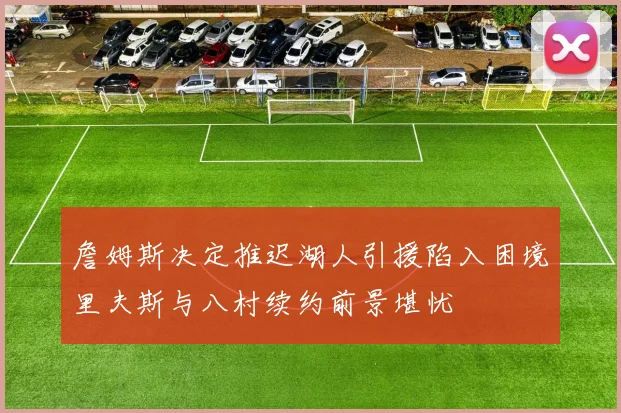 詹姆斯决定推迟湖人引援陷入困境里夫斯与八村续约前景堪忧