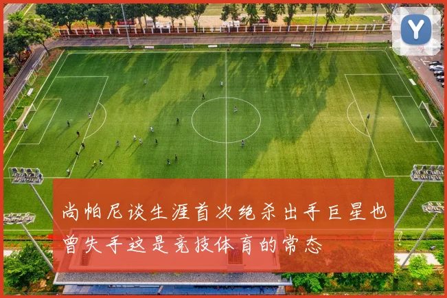 尚帕尼谈生涯首次绝杀出手巨星也曾失手这是竞技体育的常态