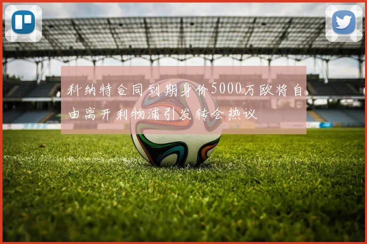 科纳特合同到期身价5000万欧将自由离开利物浦引发转会热议