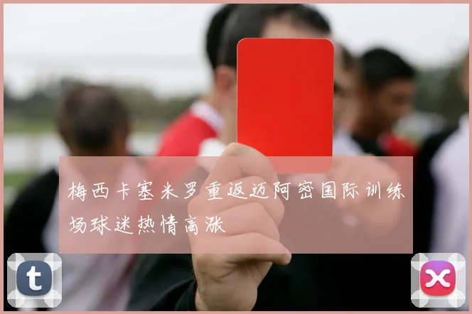 梅西卡塞米罗重返迈阿密国际训练场球迷热情高涨
